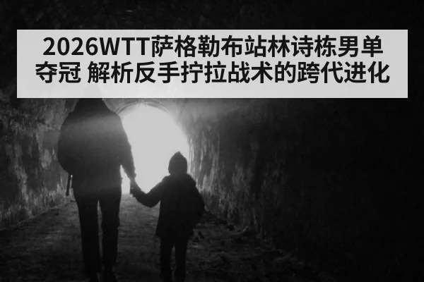 2026WTT萨格勒布站林诗栋男单夺冠 解析反手拧拉战术的跨代进化