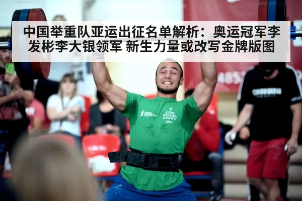 中国举重队亚运出征名单解析:奥运冠军李发彬李大银领军 新生力量或改写金牌版图